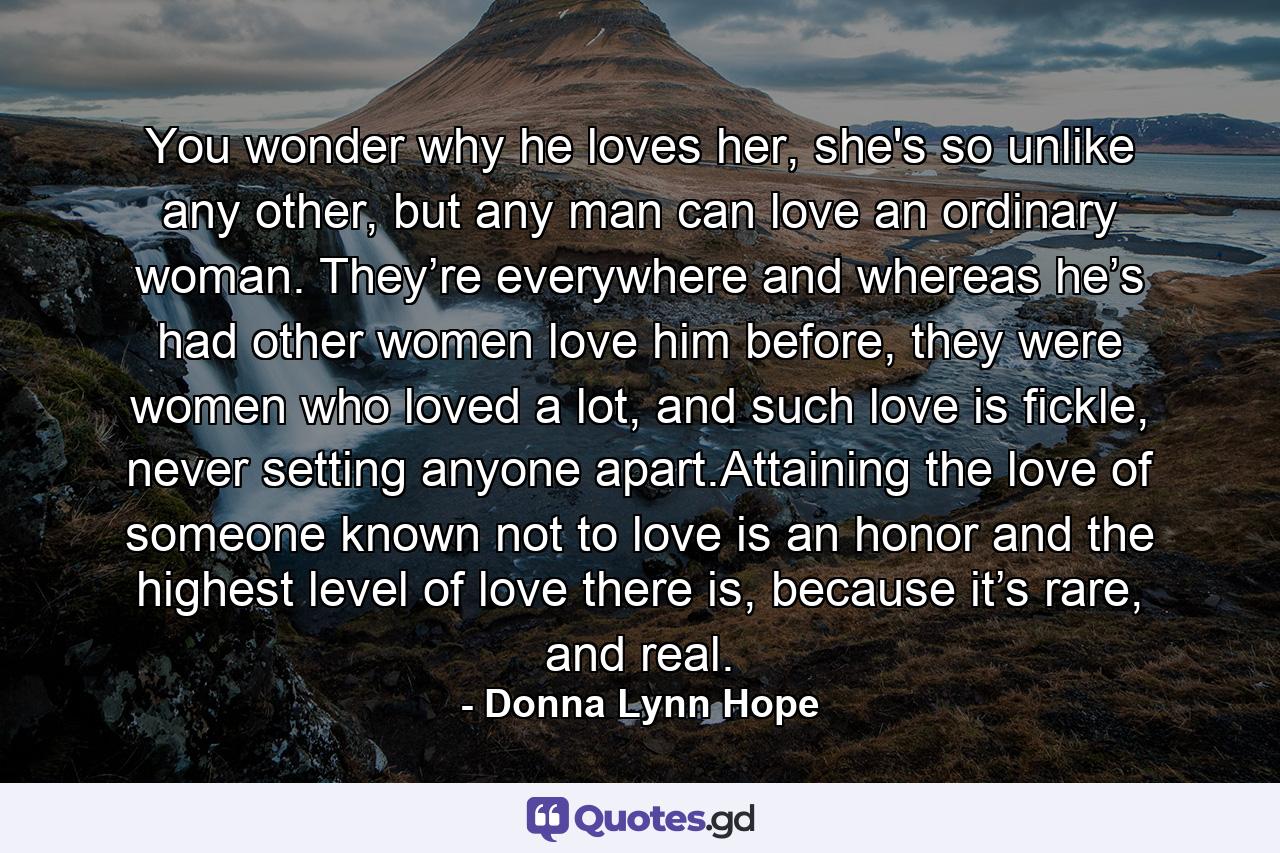 You wonder why he loves her, she's so unlike any other, but any man can love an ordinary woman. They’re everywhere and whereas he’s had other women love him before, they were women who loved a lot, and such love is fickle, never setting anyone apart.Attaining the love of someone known not to love is an honor and the highest level of love there is, because it’s rare, and real. - Quote by Donna Lynn Hope