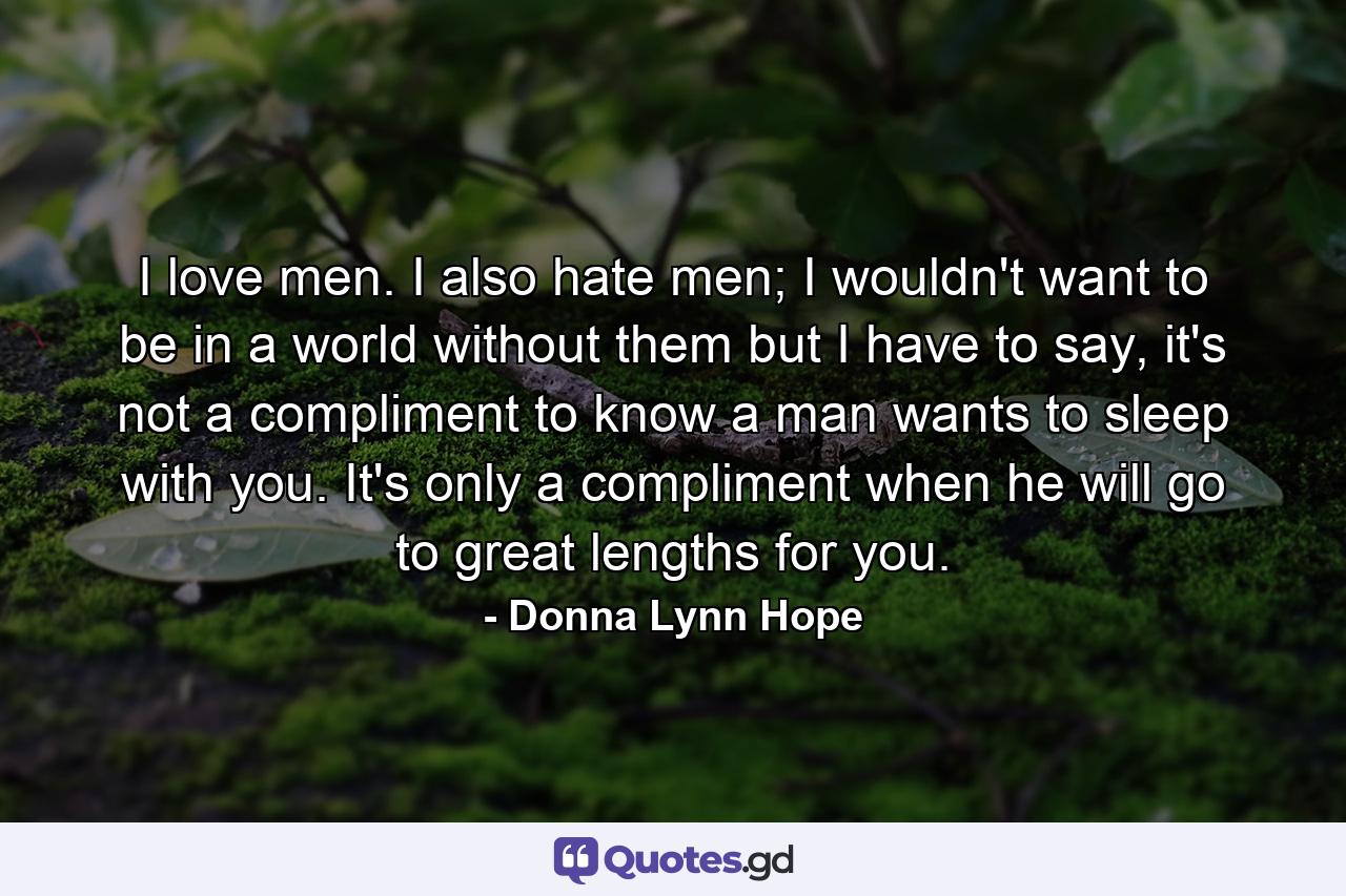 I love men. I also hate men; I wouldn't want to be in a world without them but I have to say, it's not a compliment to know a man wants to sleep with you. It's only a compliment when he will go to great lengths for you. - Quote by Donna Lynn Hope