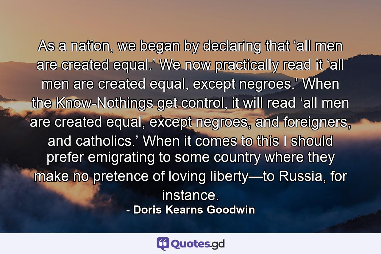 As a nation, we began by declaring that ‘all men are created equal.’ We now practically read it ‘all men are created equal, except negroes.’ When the Know-Nothings get control, it will read ‘all men are created equal, except negroes, and foreigners, and catholics.’ When it comes to this I should prefer emigrating to some country where they make no pretence of loving liberty—to Russia, for instance. - Quote by Doris Kearns Goodwin