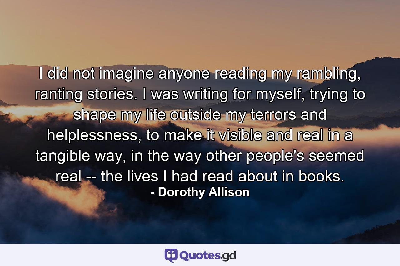 I did not imagine anyone reading my rambling, ranting stories. I was writing for myself, trying to shape my life outside my terrors and helplessness, to make it visible and real in a tangible way, in the way other people's seemed real -- the lives I had read about in books. - Quote by Dorothy Allison