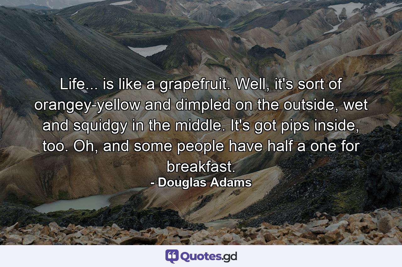 Life... is like a grapefruit. Well, it's sort of orangey-yellow and dimpled on the outside, wet and squidgy in the middle. It's got pips inside, too. Oh, and some people have half a one for breakfast. - Quote by Douglas Adams