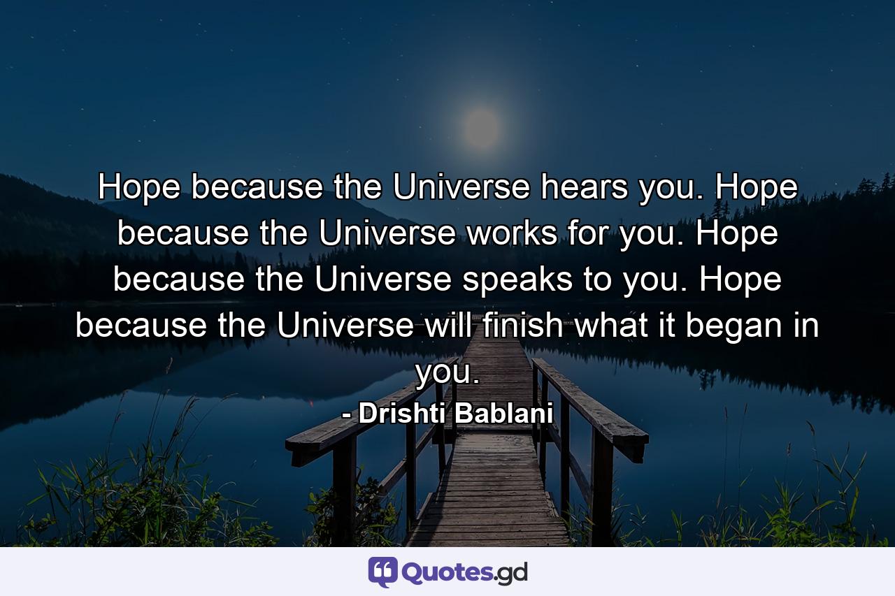 Hope because the Universe hears you. Hope because the Universe works for you. Hope because the Universe speaks to you. Hope because the Universe will finish what it began in you. - Quote by Drishti Bablani