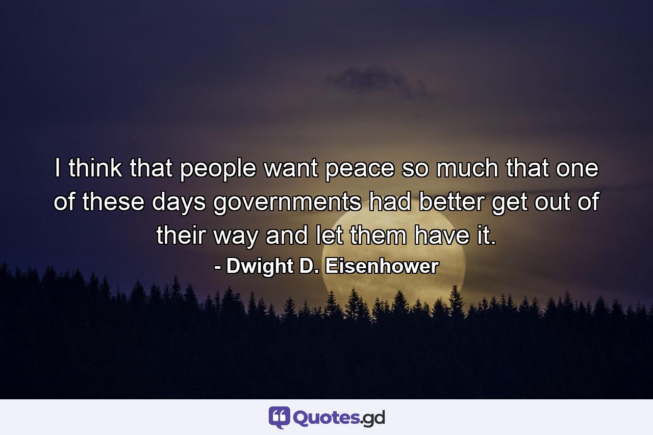 I think that people want peace so much that one of these days governments had better get out of their way and let them have it. - Quote by Dwight D. Eisenhower