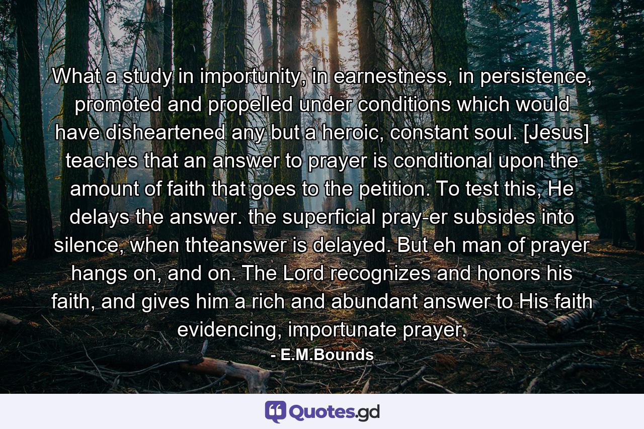 What a study in importunity, in earnestness, in persistence, promoted and propelled under conditions which would have disheartened any but a heroic, constant soul. [Jesus] teaches that an answer to prayer is conditional upon the amount of faith that goes to the petition. To test this, He delays the answer. the superficial pray-er subsides into silence, when thteanswer is delayed. But eh man of prayer hangs on, and on. The Lord recognizes and honors his faith, and gives him a rich and abundant answer to His faith evidencing, importunate prayer. - Quote by E.M.Bounds