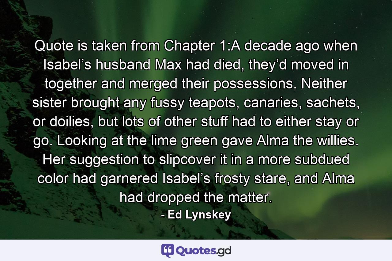 Quote is taken from Chapter 1:A decade ago when Isabel’s husband Max had died, they’d moved in together and merged their possessions. Neither sister brought any fussy teapots, canaries, sachets, or doilies, but lots of other stuff had to either stay or go. Looking at the lime green gave Alma the willies. Her suggestion to slipcover it in a more subdued color had garnered Isabel’s frosty stare, and Alma had dropped the matter. - Quote by Ed Lynskey