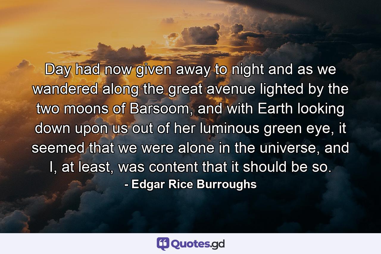 Day had now given away to night and as we wandered along the great avenue lighted by the two moons of Barsoom, and with Earth looking down upon us out of her luminous green eye, it seemed that we were alone in the universe, and I, at least, was content that it should be so. - Quote by Edgar Rice Burroughs