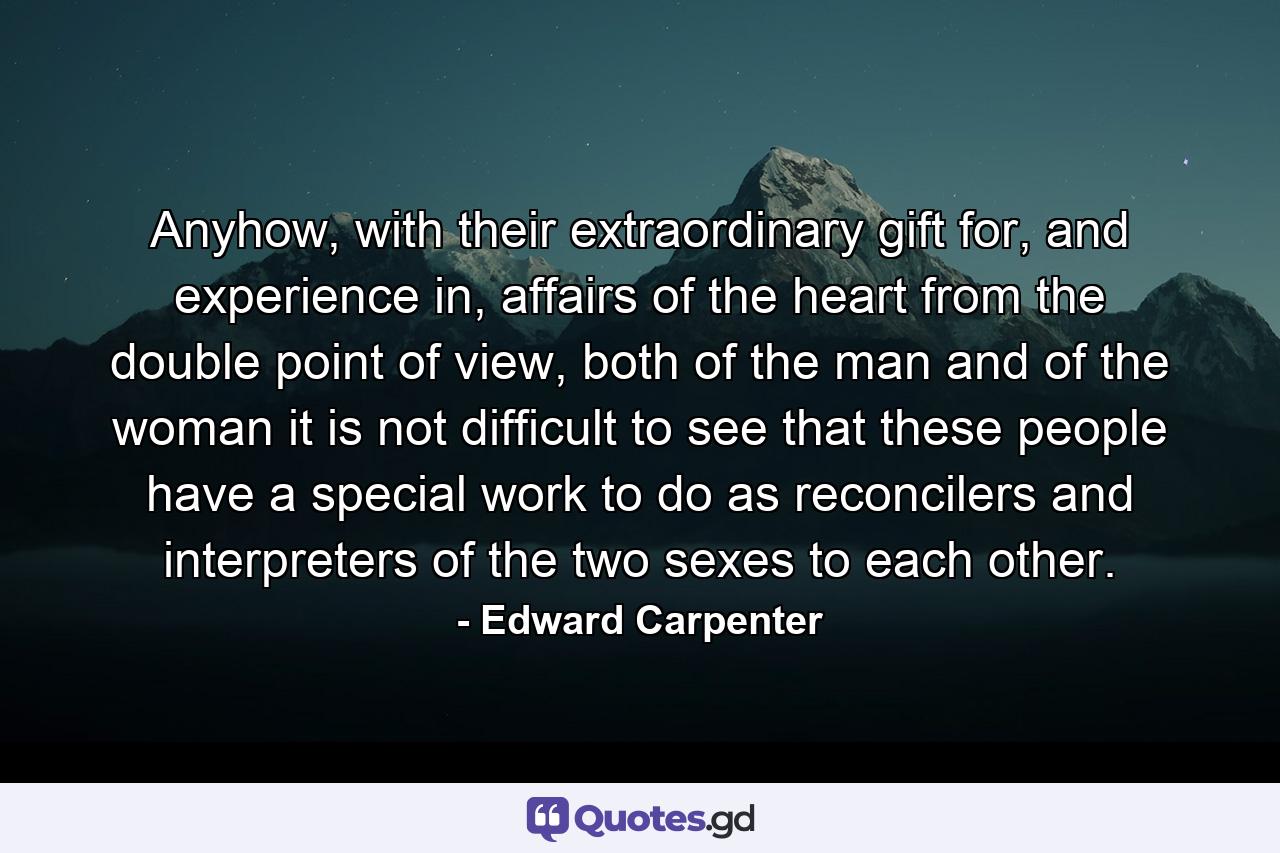 Anyhow, with their extraordinary gift for, and experience in, affairs of the heart from the double point of view, both of the man and of the woman it is not difficult to see that these people have a special work to do as reconcilers and interpreters of the two sexes to each other. - Quote by Edward Carpenter