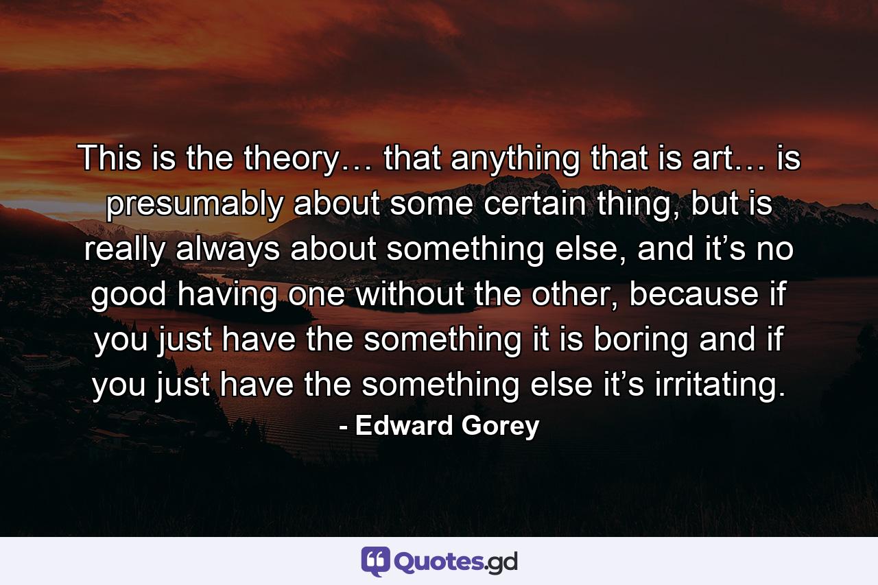 This is the theory… that anything that is art… is presumably about some certain thing, but is really always about something else, and it’s no good having one without the other, because if you just have the something it is boring and if you just have the something else it’s irritating. - Quote by Edward Gorey