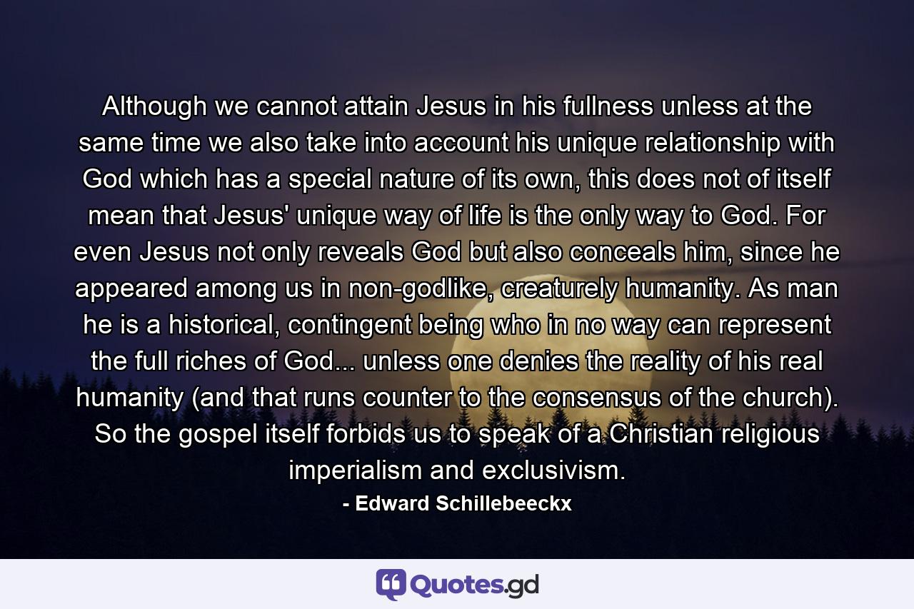 Although we cannot attain Jesus in his fullness unless at the same time we also take into account his unique relationship with God which has a special nature of its own, this does not of itself mean that Jesus' unique way of life is the only way to God. For even Jesus not only reveals God but also conceals him, since he appeared among us in non-godlike, creaturely humanity. As man he is a historical, contingent being who in no way can represent the full riches of God... unless one denies the reality of his real humanity (and that runs counter to the consensus of the church). So the gospel itself forbids us to speak of a Christian religious imperialism and exclusivism. - Quote by Edward Schillebeeckx