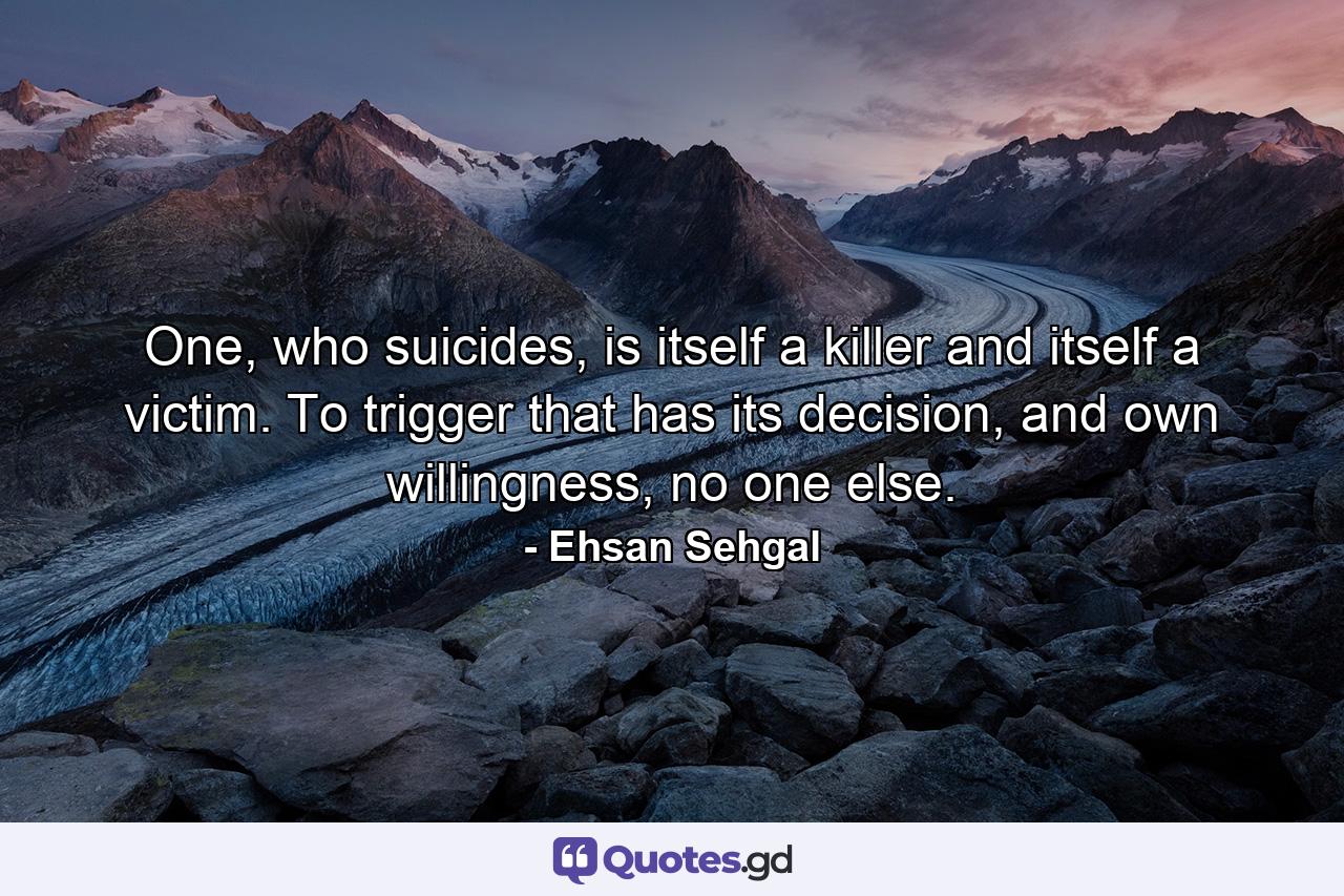 One, who suicides, is itself a killer and itself a victim. To trigger that has its decision, and own willingness, no one else. - Quote by Ehsan Sehgal