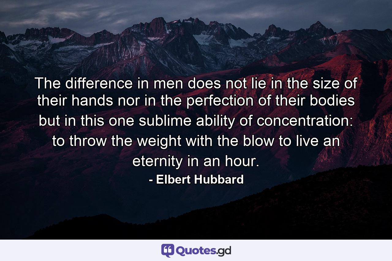 The difference in men does not lie in the size of their hands  nor in the perfection of their bodies  but in this one sublime ability of concentration: to throw the weight with the blow  to live an eternity in an hour. - Quote by Elbert Hubbard