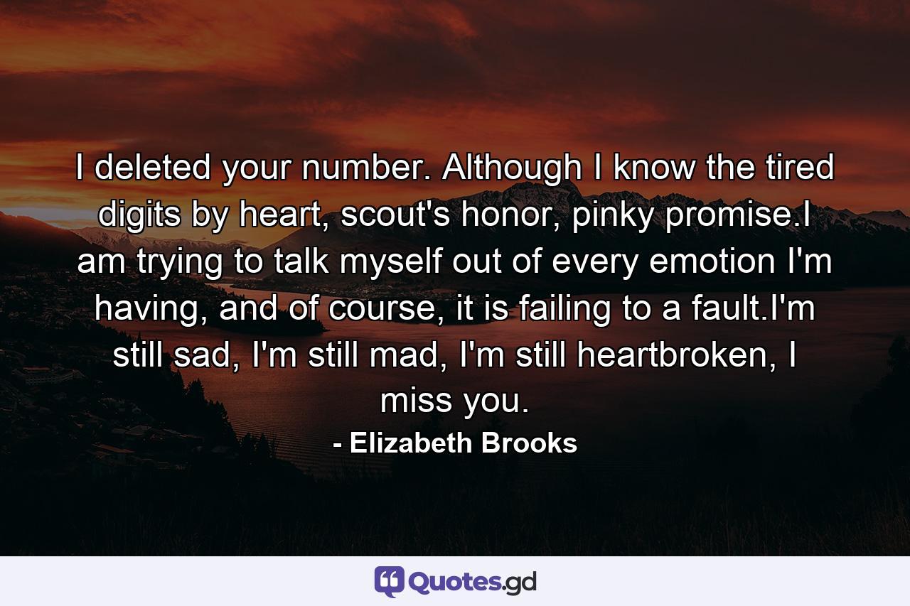 I deleted your number. Although I know the tired digits by heart, scout's honor, pinky promise.I am trying to talk myself out of every emotion I'm having, and of course, it is failing to a fault.I'm still sad, I'm still mad, I'm still heartbroken, I miss you. - Quote by Elizabeth Brooks