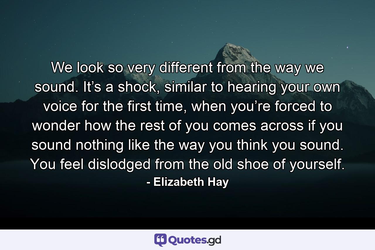 We look so very different from the way we sound. It’s a shock, similar to hearing your own voice for the first time, when you’re forced to wonder how the rest of you comes across if you sound nothing like the way you think you sound. You feel dislodged from the old shoe of yourself. - Quote by Elizabeth Hay