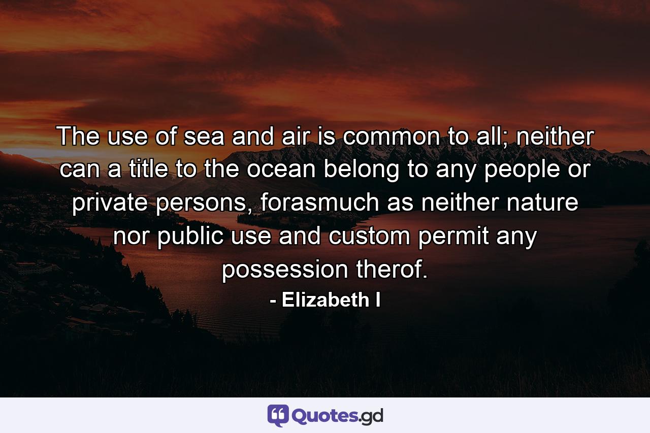 The use of sea and air is common to all; neither can a title to the ocean belong to any people or private persons, forasmuch as neither nature nor public use and custom permit any possession therof. - Quote by Elizabeth I