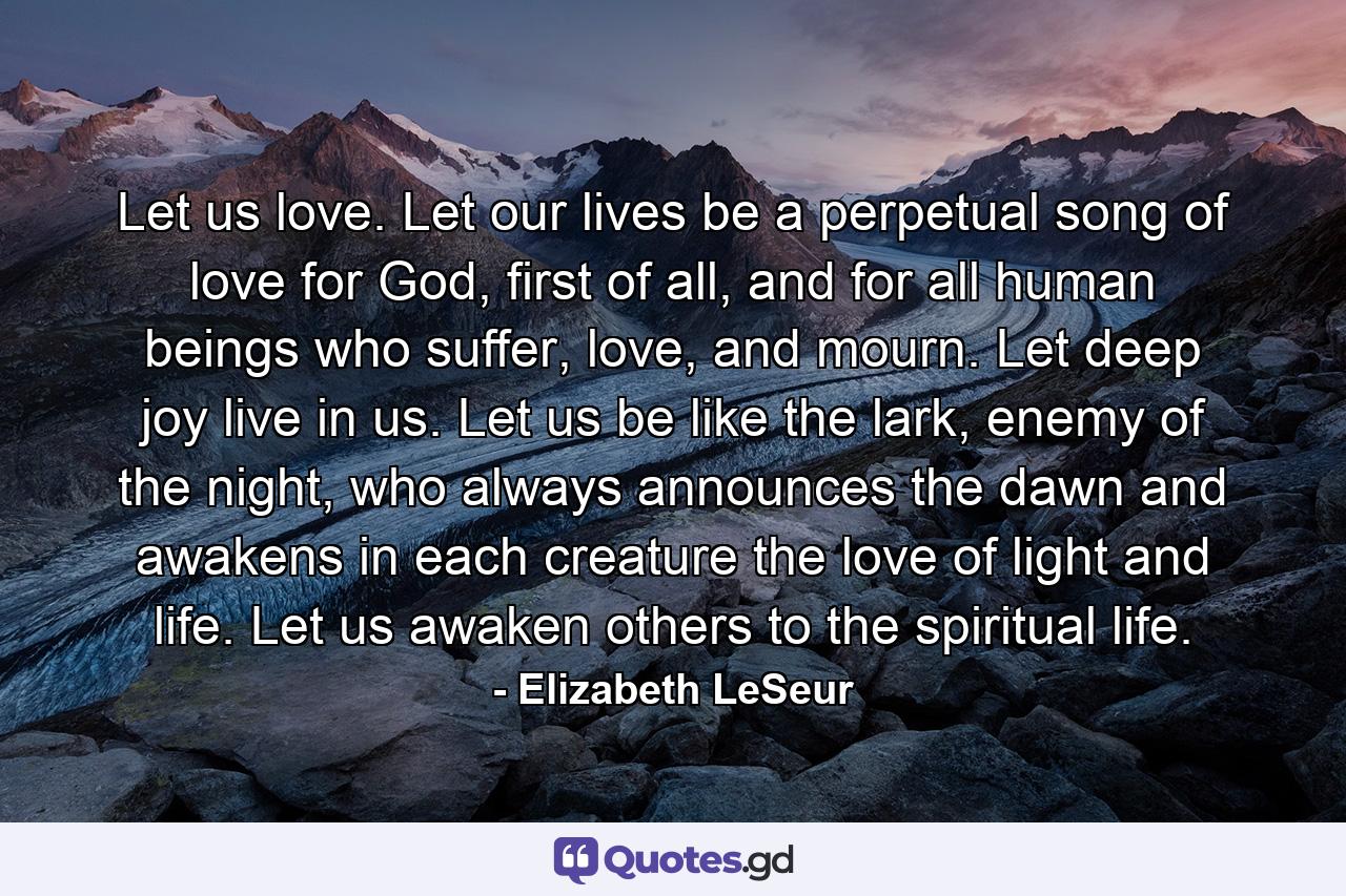 Let us love. Let our lives be a perpetual song of love for God, first of all, and for all human beings who suffer, love, and mourn. Let deep joy live in us. Let us be like the lark, enemy of the night, who always announces the dawn and awakens in each creature the love of light and life. Let us awaken others to the spiritual life. - Quote by Elizabeth LeSeur