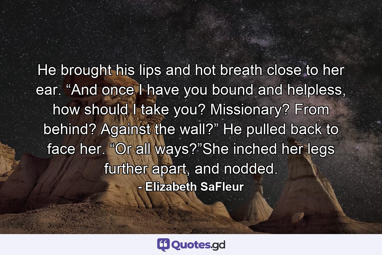 He brought his lips and hot breath close to her ear. “And once I have you bound and helpless, how should I take you? Missionary? From behind? Against the wall?” He pulled back to face her. “Or all ways?”She inched her legs further apart, and nodded. - Quote by Elizabeth SaFleur