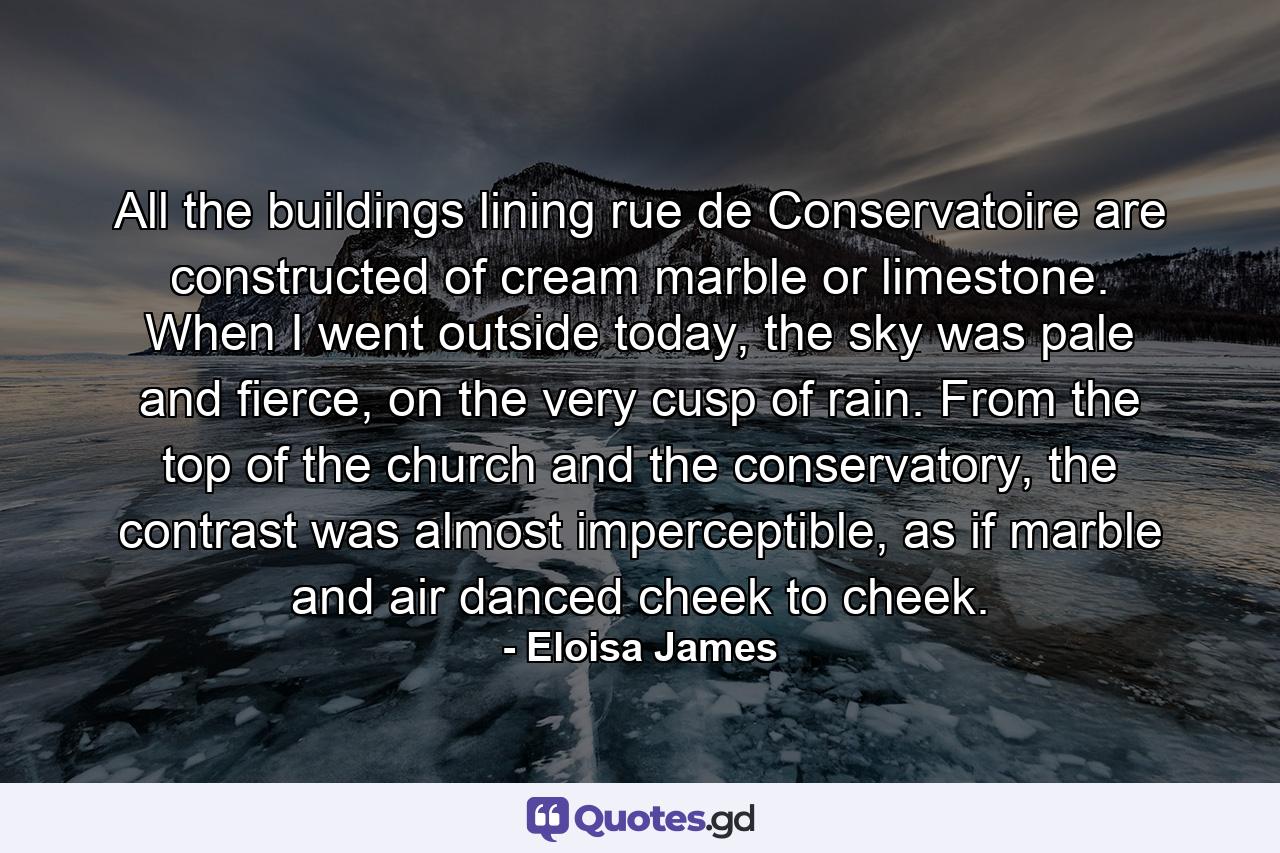 All the buildings lining rue de Conservatoire are constructed of cream marble or limestone. When I went outside today, the sky was pale and fierce, on the very cusp of rain. From the top of the church and the conservatory, the contrast was almost imperceptible, as if marble and air danced cheek to cheek. - Quote by Eloisa James