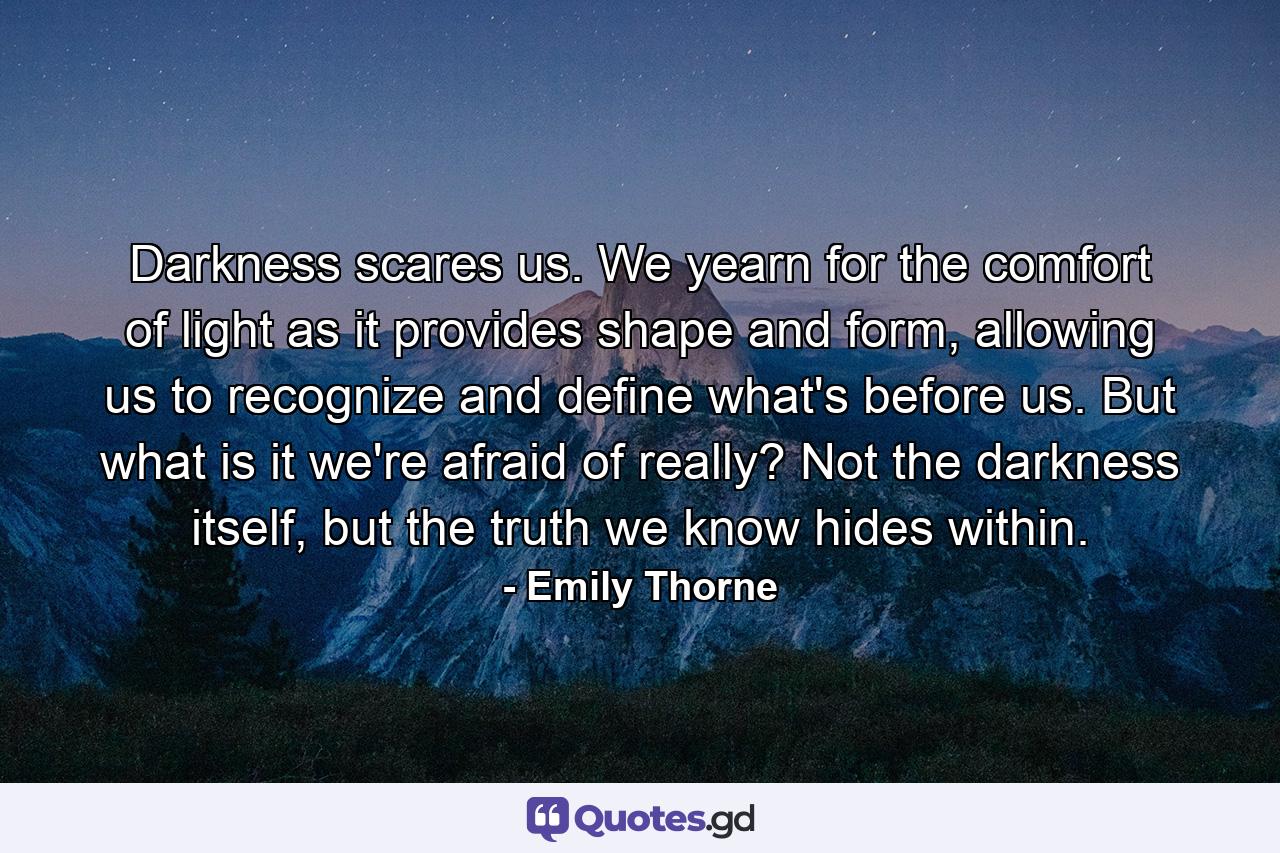 Darkness scares us. We yearn for the comfort of light as it provides shape and form, allowing us to recognize and define what's before us. But what is it we're afraid of really? Not the darkness itself, but the truth we know hides within. - Quote by Emily Thorne