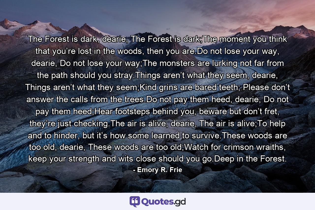 The Forest is dark, dearie, The Forest is dark;The moment you think that you’re lost in the woods, then you are.Do not lose your way, dearie, Do not lose your way;The monsters are lurking not far from the path should you stray.Things aren’t what they seem, dearie, Things aren’t what they seem;Kind grins are bared teeth; Please don’t answer the calls from the trees.Do not pay them heed, dearie, Do not pay them heed;Hear footsteps behind you, beware but don’t fret, they’re just checking.The air is alive, dearie, The air is alive;To help and to hinder, but it’s how some learned to survive.These woods are too old, dearie, These woods are too old;Watch for crimson wraiths, keep your strength and wits close should you go.Deep in the Forest. - Quote by Emory R. Frie