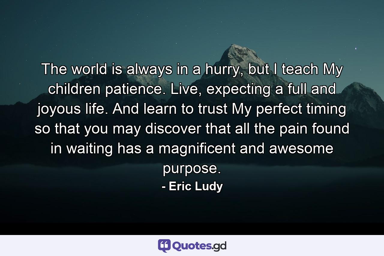 The world is always in a hurry, but I teach My children patience. Live, expecting a full and joyous life. And learn to trust My perfect timing so that you may discover that all the pain found in waiting has a magnificent and awesome purpose. - Quote by Eric Ludy