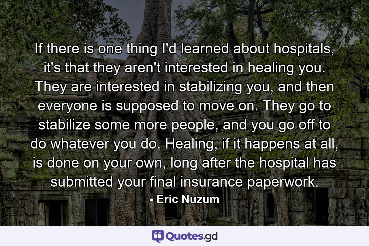 If there is one thing I'd learned about hospitals, it's that they aren't interested in healing you. They are interested in stabilizing you, and then everyone is supposed to move on. They go to stabilize some more people, and you go off to do whatever you do. Healing, if it happens at all, is done on your own, long after the hospital has submitted your final insurance paperwork. - Quote by Eric Nuzum