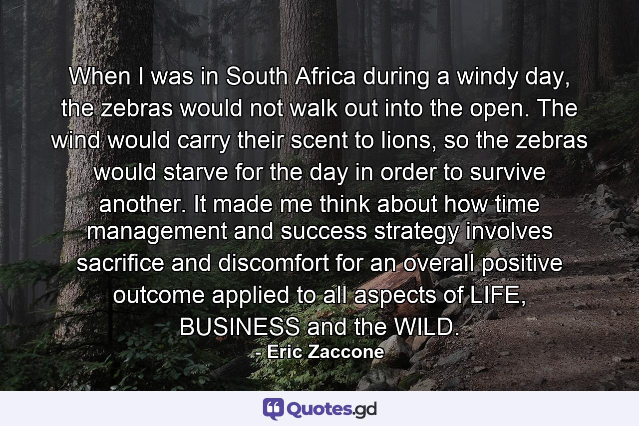 When I was in South Africa during a windy day, the zebras would not walk out into the open. The wind would carry their scent to lions, so the zebras would starve for the day in order to survive another. It made me think about how time management and success strategy involves sacrifice and discomfort for an overall positive outcome applied to all aspects of LIFE, BUSINESS and the WILD. - Quote by Eric Zaccone