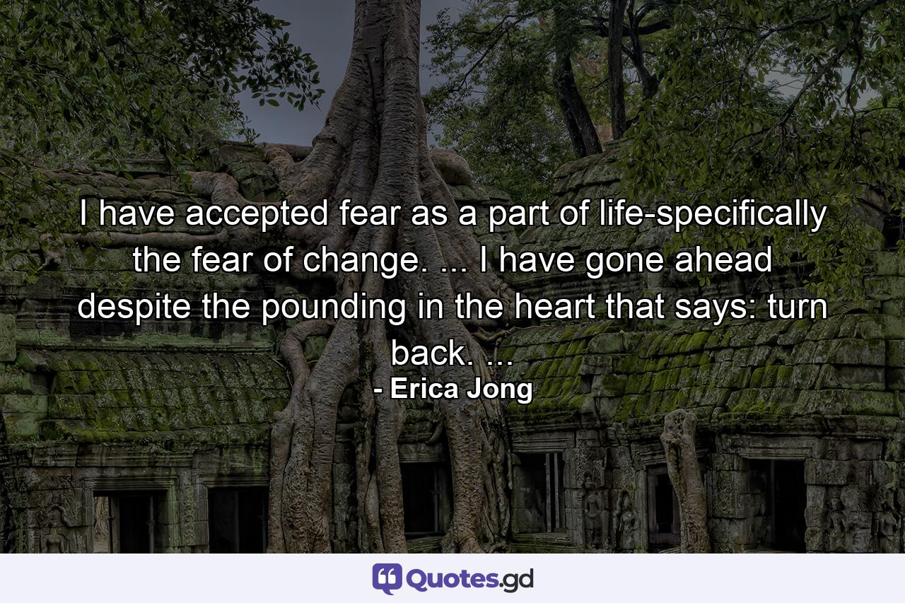 I have accepted fear as a part of life-specifically the fear of change. ... I have gone ahead despite the pounding in the heart that says: turn back. ... - Quote by Erica Jong