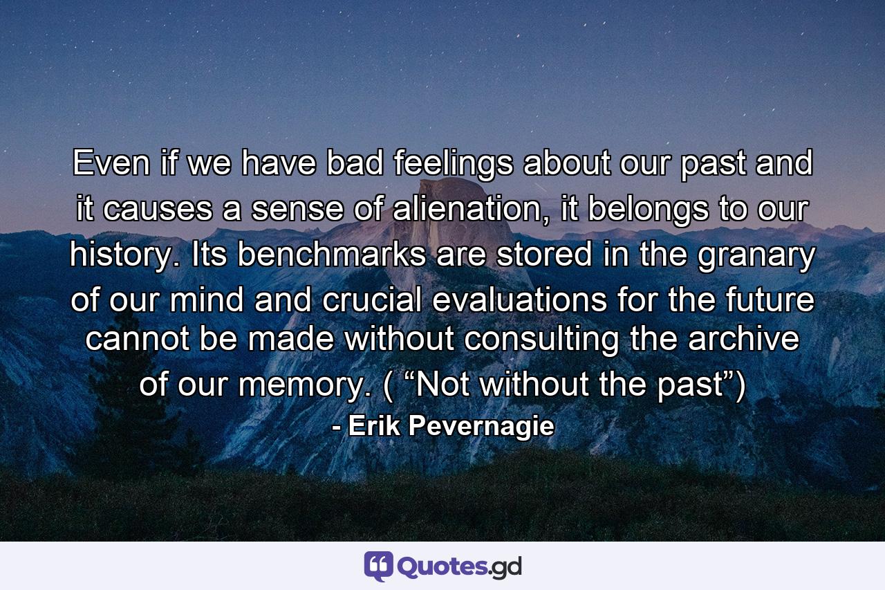 Even if we have bad feelings about our past and it causes a sense of alienation, it belongs to our history. Its benchmarks are stored in the granary of our mind and crucial evaluations for the future cannot be made without consulting the archive of our memory. ( “Not without the past”) - Quote by Erik Pevernagie