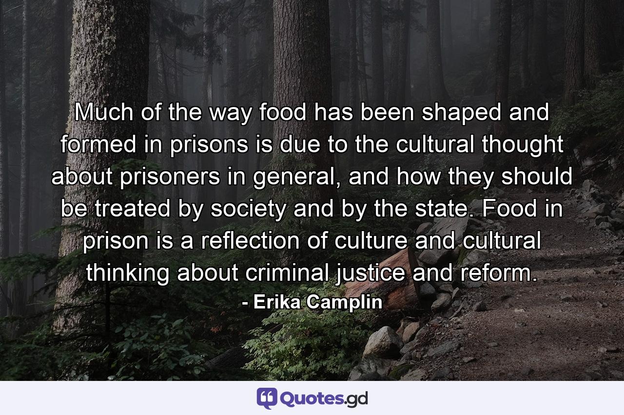 Much of the way food has been shaped and formed in prisons is due to the cultural thought about prisoners in general, and how they should be treated by society and by the state. Food in prison is a reflection of culture and cultural thinking about criminal justice and reform. - Quote by Erika Camplin