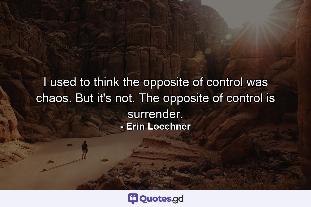 I used to think the opposite of control was chaos. But it's not. The opposite of control is surrender. - Quote by Erin Loechner