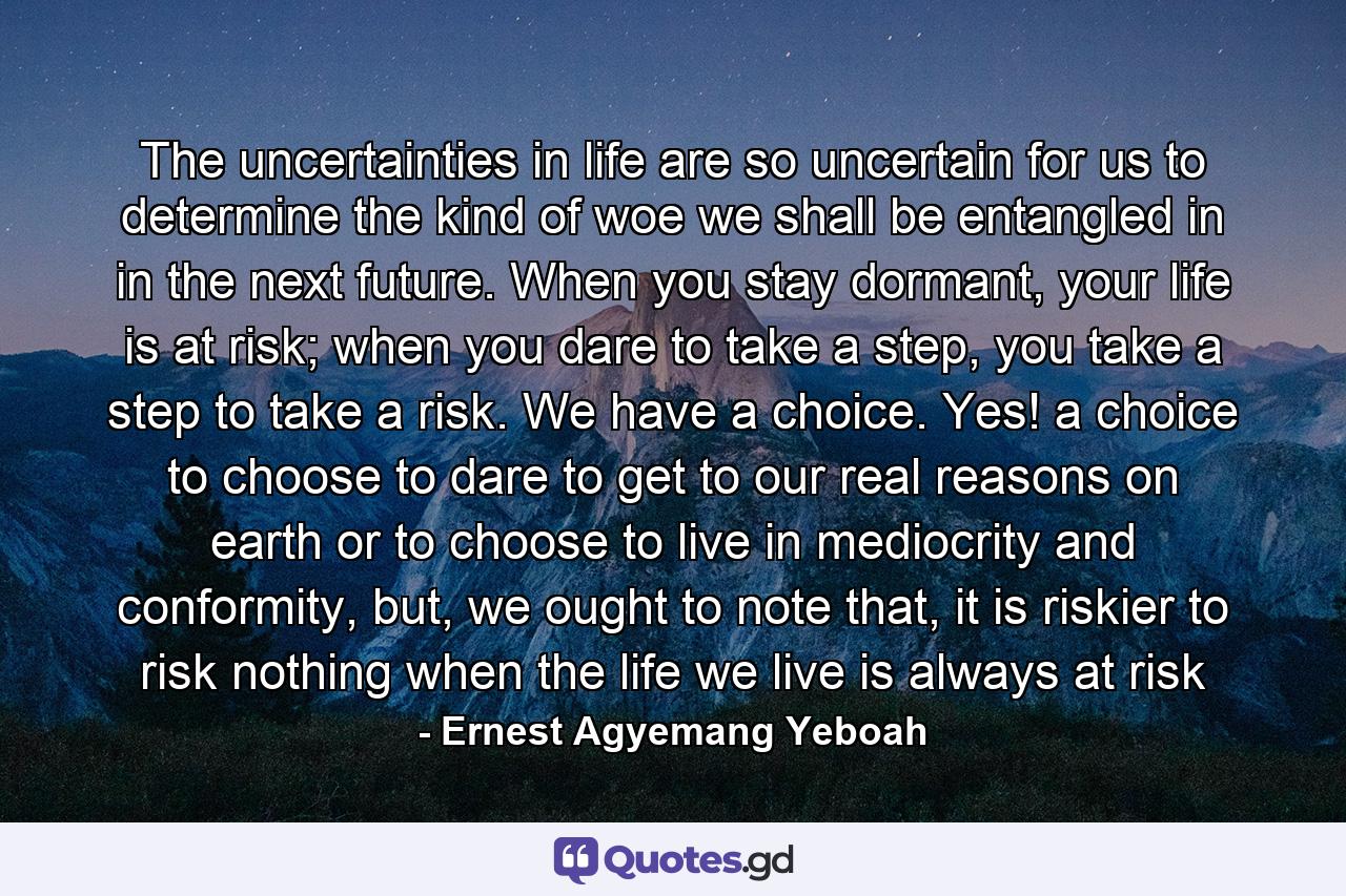 The uncertainties in life are so uncertain for us to determine the kind of woe we shall be entangled in in the next future. When you stay dormant, your life is at risk; when you dare to take a step, you take a step to take a risk. We have a choice. Yes! a choice to choose to dare to get to our real reasons on earth or to choose to live in mediocrity and conformity, but, we ought to note that, it is riskier to risk nothing when the life we live is always at risk - Quote by Ernest Agyemang Yeboah