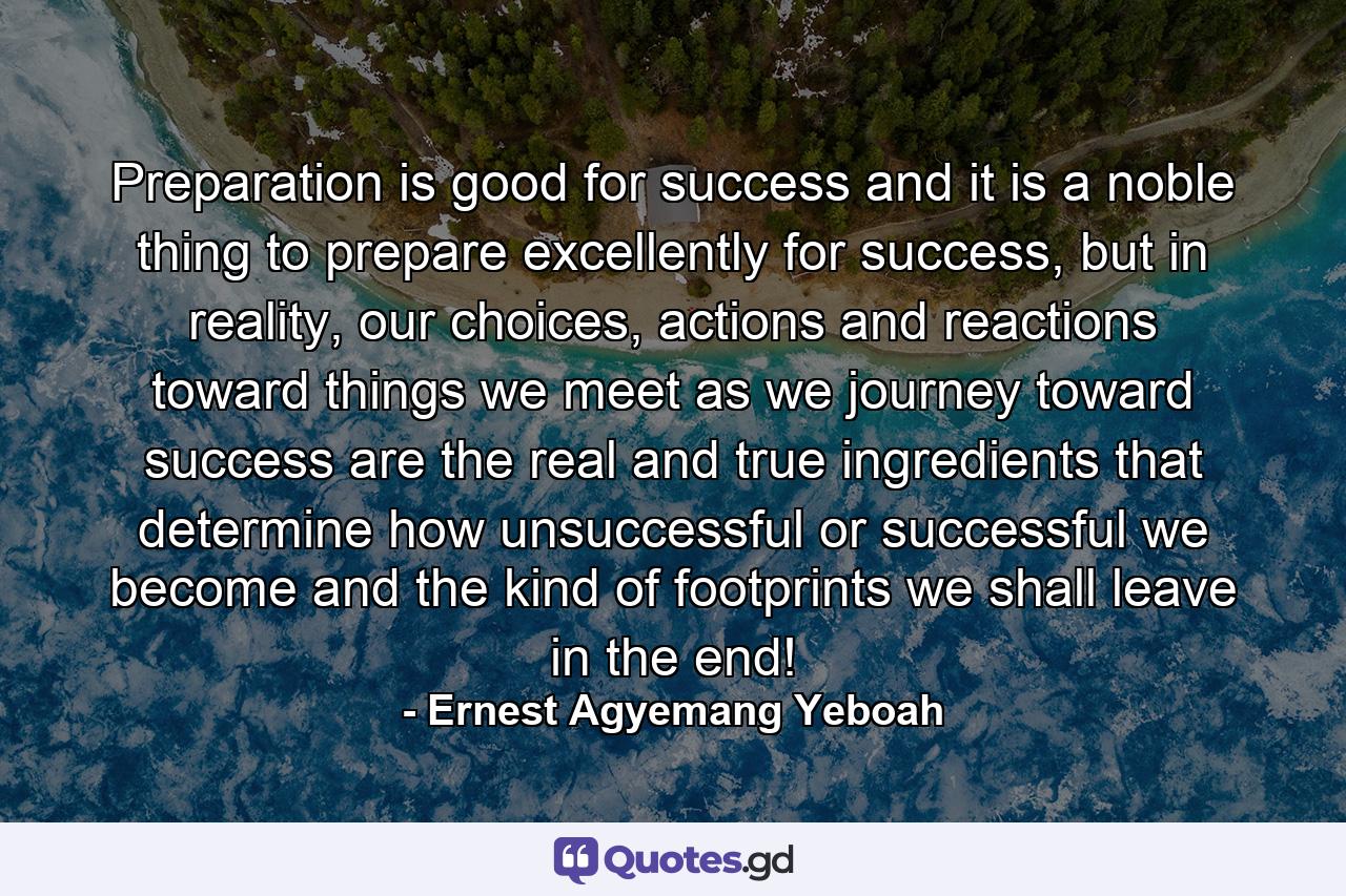 Preparation is good for success and it is a noble thing to prepare excellently for success, but in reality, our choices, actions and reactions toward things we meet as we journey toward success are the real and true ingredients that determine how unsuccessful or successful we become and the kind of footprints we shall leave in the end! - Quote by Ernest Agyemang Yeboah