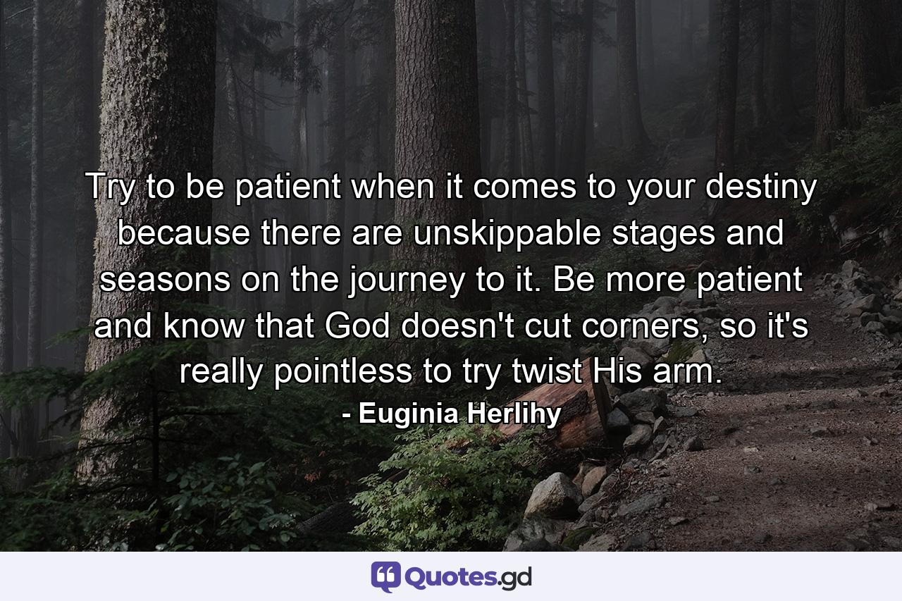 Try to be patient when it comes to your destiny because there are unskippable stages and seasons on the journey to it. Be more patient and know that God doesn't cut corners, so it's really pointless to try twist His arm. - Quote by Euginia Herlihy