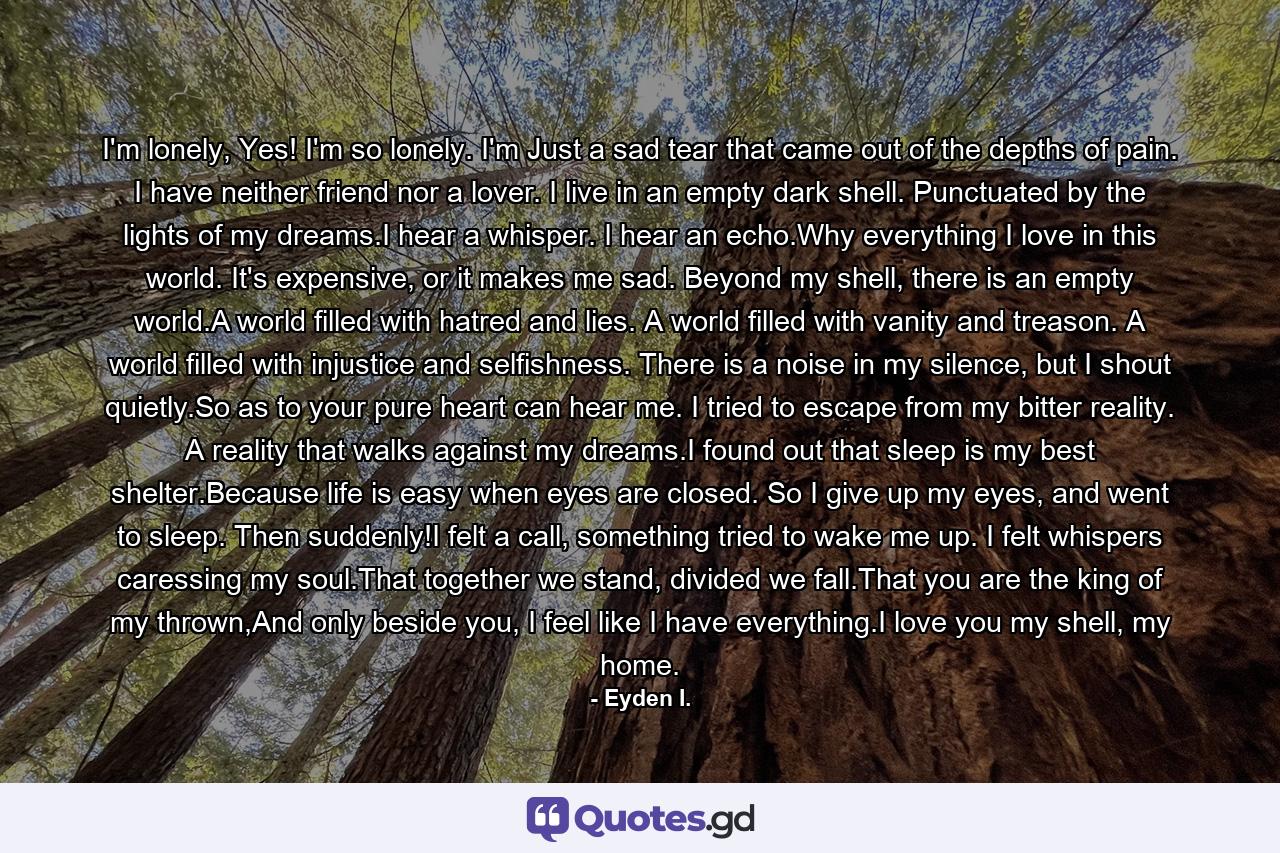 I'm lonely, Yes! I'm so lonely. I'm Just a sad tear that came out of the depths of pain. I have neither friend nor a lover. I live in an empty dark shell. Punctuated by the lights of my dreams.I hear a whisper. I hear an echo.Why everything I love in this world. It's expensive, or it makes me sad. Beyond my shell, there is an empty world.A world filled with hatred and lies. A world filled with vanity and treason. A world filled with injustice and selfishness. There is a noise in my silence, but I shout quietly.So as to your pure heart can hear me. I tried to escape from my bitter reality. A reality that walks against my dreams.I found out that sleep is my best shelter.Because life is easy when eyes are closed. So I give up my eyes, and went to sleep. Then suddenly!I felt a call, something tried to wake me up. I felt whispers caressing my soul.That together we stand, divided we fall.That you are the king of my thrown,And only beside you, I feel like I have everything.I love you my shell, my home. - Quote by Eyden I.