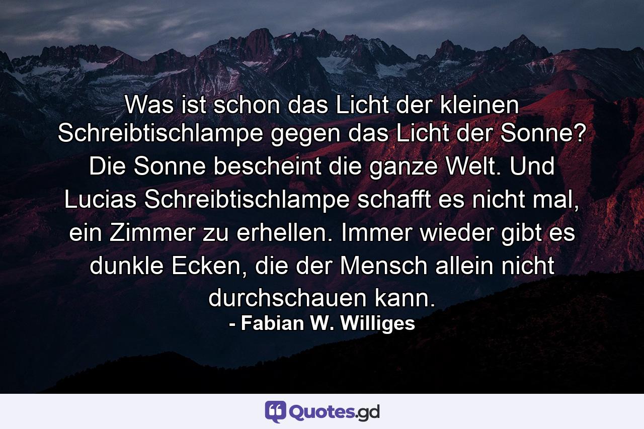 Was ist schon das Licht der kleinen Schreibtischlampe gegen das Licht der Sonne? Die Sonne bescheint die ganze Welt. Und Lucias Schreibtischlampe schafft es nicht mal, ein Zimmer zu erhellen. Immer wieder gibt es dunkle Ecken, die der Mensch allein nicht durchschauen kann. - Quote by Fabian W. Williges