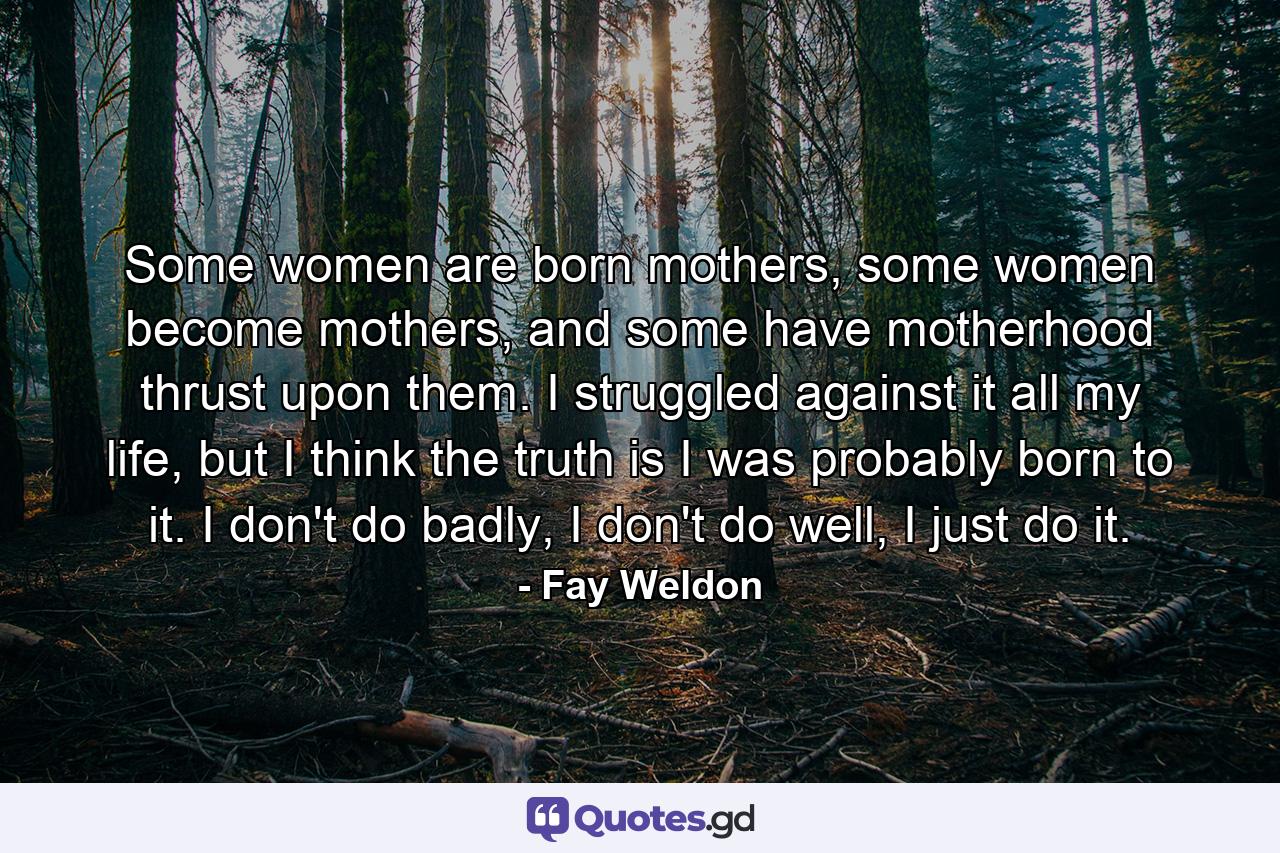 Some women are born mothers, some women become mothers, and some have motherhood thrust upon them. I struggled against it all my life, but I think the truth is I was probably born to it. I don't do badly, I don't do well, I just do it. - Quote by Fay Weldon