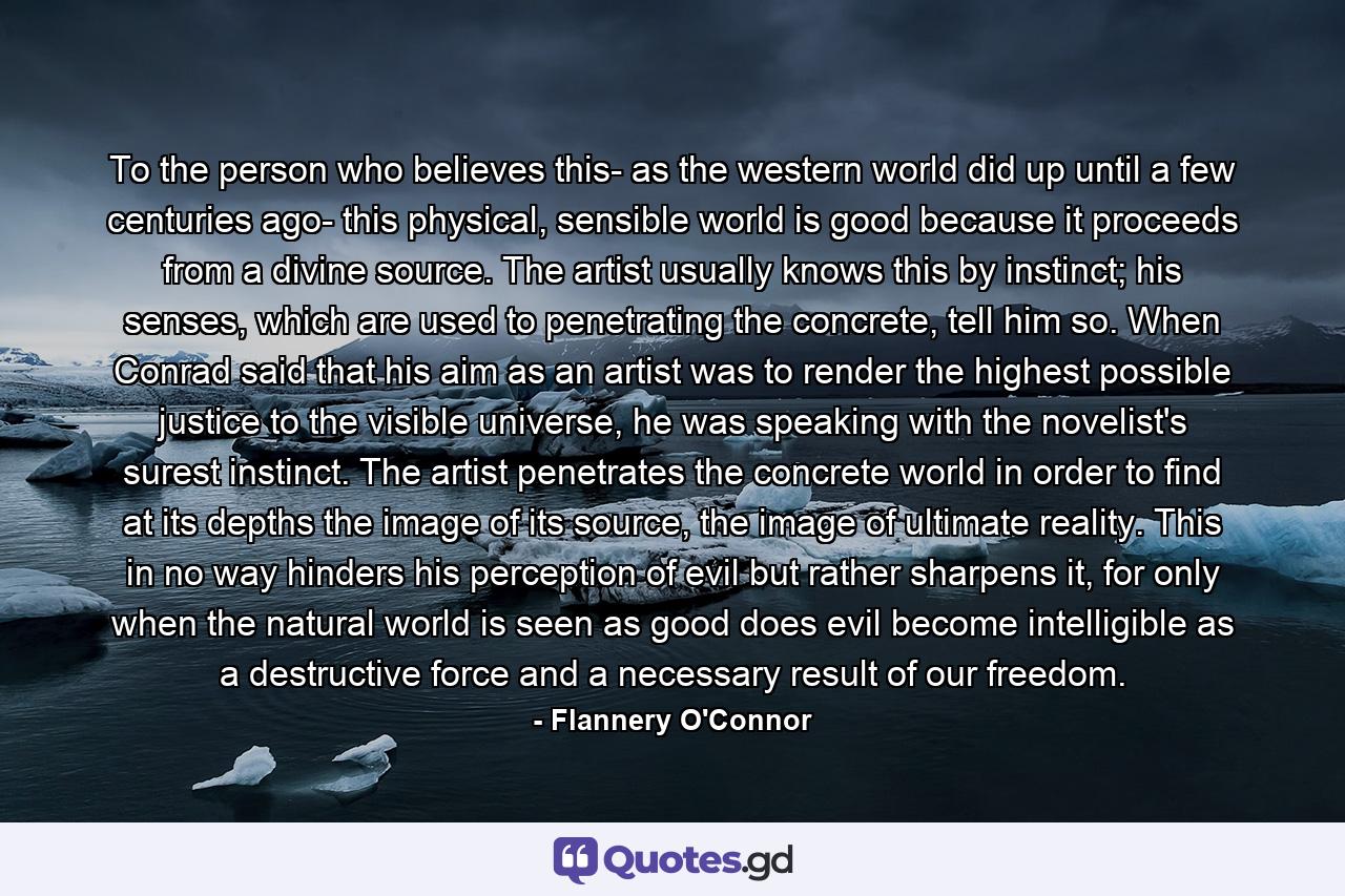 To the person who believes this- as the western world did up until a few centuries ago- this physical, sensible world is good because it proceeds from a divine source. The artist usually knows this by instinct; his senses, which are used to penetrating the concrete, tell him so. When Conrad said that his aim as an artist was to render the highest possible justice to the visible universe, he was speaking with the novelist's surest instinct. The artist penetrates the concrete world in order to find at its depths the image of its source, the image of ultimate reality. This in no way hinders his perception of evil but rather sharpens it, for only when the natural world is seen as good does evil become intelligible as a destructive force and a necessary result of our freedom. - Quote by Flannery O'Connor