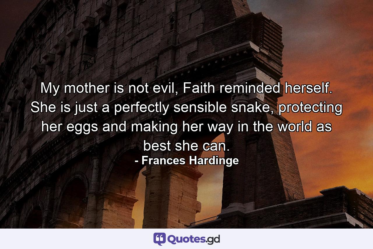 My mother is not evil, Faith reminded herself. She is just a perfectly sensible snake, protecting her eggs and making her way in the world as best she can. - Quote by Frances Hardinge