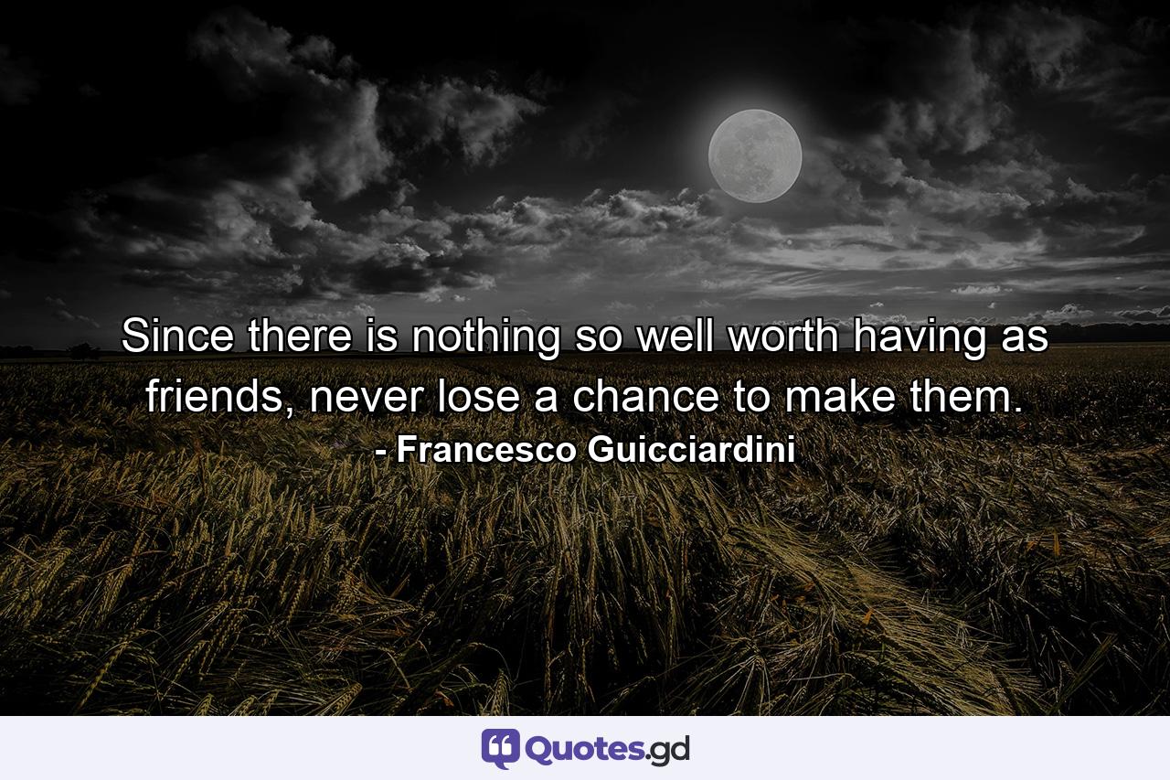 Since there is nothing so well worth having as friends, never lose a chance to make them. - Quote by Francesco Guicciardini