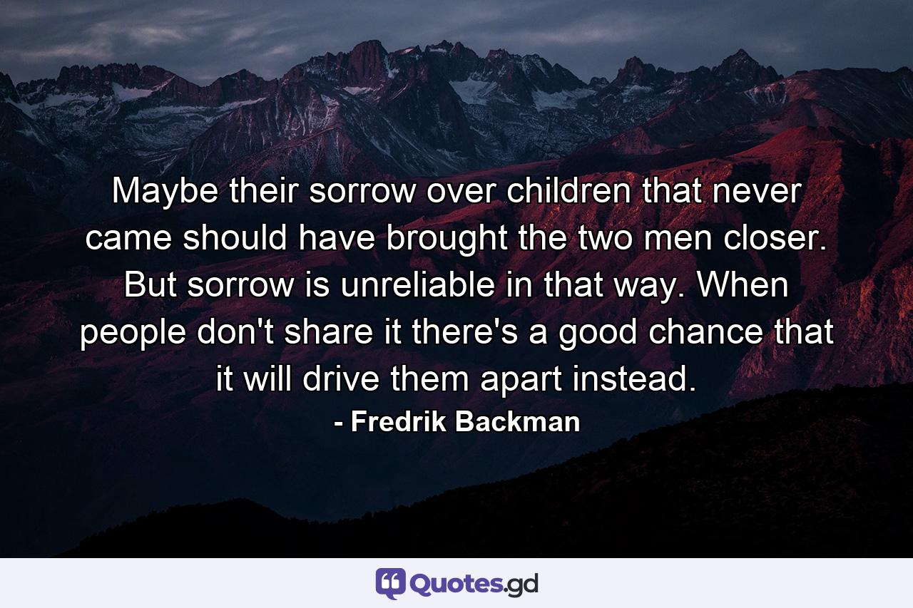 Maybe their sorrow over children that never came should have brought the two men closer. But sorrow is unreliable in that way. When people don't share it there's a good chance that it will drive them apart instead. - Quote by Fredrik Backman