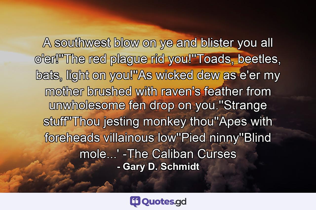 A southwest blow on ye and blister you all o'er!''The red plague rid you!''Toads, beetles, bats, light on you!''As wicked dew as e'er my mother brushed with raven's feather from unwholesome fen drop on you.''Strange stuff''Thou jesting monkey thou''Apes with foreheads villainous low''Pied ninny''Blind mole...' -The Caliban Curses - Quote by Gary D. Schmidt