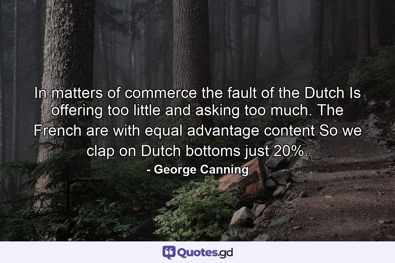 In matters of commerce the fault of the Dutch Is offering too little and asking too much. The French are with equal advantage content  So we clap on Dutch bottoms just 20%. - Quote by George Canning