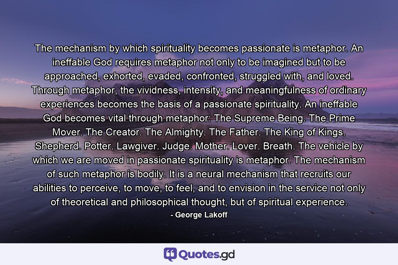 The mechanism by which spirituality becomes passionate is metaphor. An ineffable God requires metaphor not only to be imagined but to be approached, exhorted, evaded, confronted, struggled with, and loved. Through metaphor, the vividness, intensity, and meaningfulness of ordinary experiences becomes the basis of a passionate spirituality. An ineffable God becomes vital through metaphor: The Supreme Being. The Prime Mover. The Creator. The Almighty. The Father. The King of Kings. Shepherd. Potter. Lawgiver. Judge. Mother. Lover. Breath. The vehicle by which we are moved in passionate spirituality is metaphor. The mechanism of such metaphor is bodily. It is a neural mechanism that recruits our abilities to perceive, to move, to feel, and to envision in the service not only of theoretical and philosophical thought, but of spiritual experience. - Quote by George Lakoff