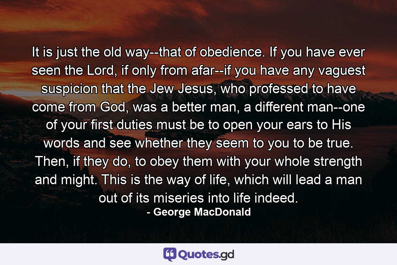 It is just the old way--that of obedience. If you have ever seen the Lord, if only from afar--if you have any vaguest suspicion that the Jew Jesus, who professed to have come from God, was a better man, a different man--one of your first duties must be to open your ears to His words and see whether they seem to you to be true. Then, if they do, to obey them with your whole strength and might. This is the way of life, which will lead a man out of its miseries into life indeed. - Quote by George MacDonald