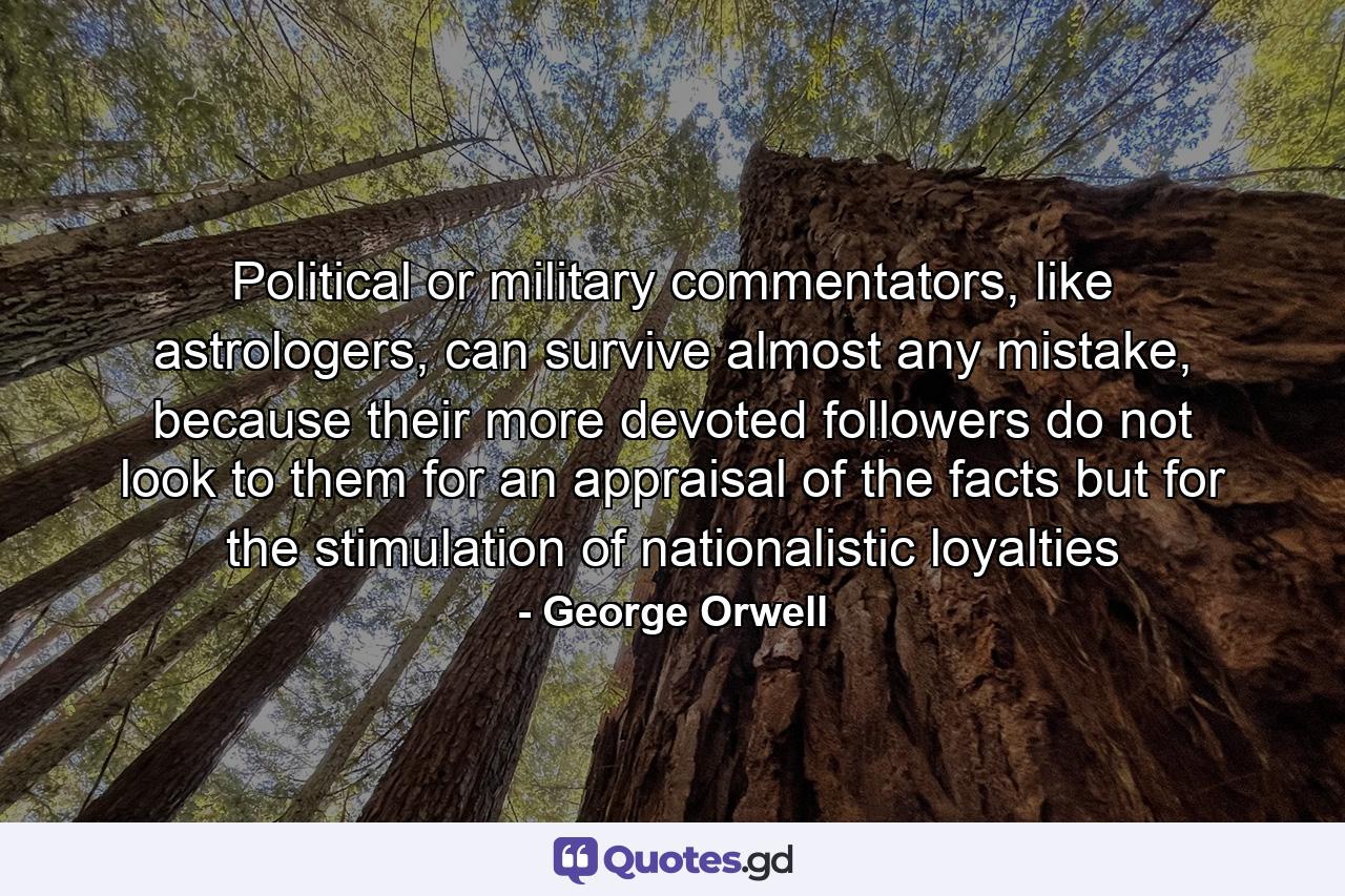 Political or military commentators, like astrologers, can survive almost any mistake, because their more devoted followers do not look to them for an appraisal of the facts but for the stimulation of nationalistic loyalties - Quote by George Orwell