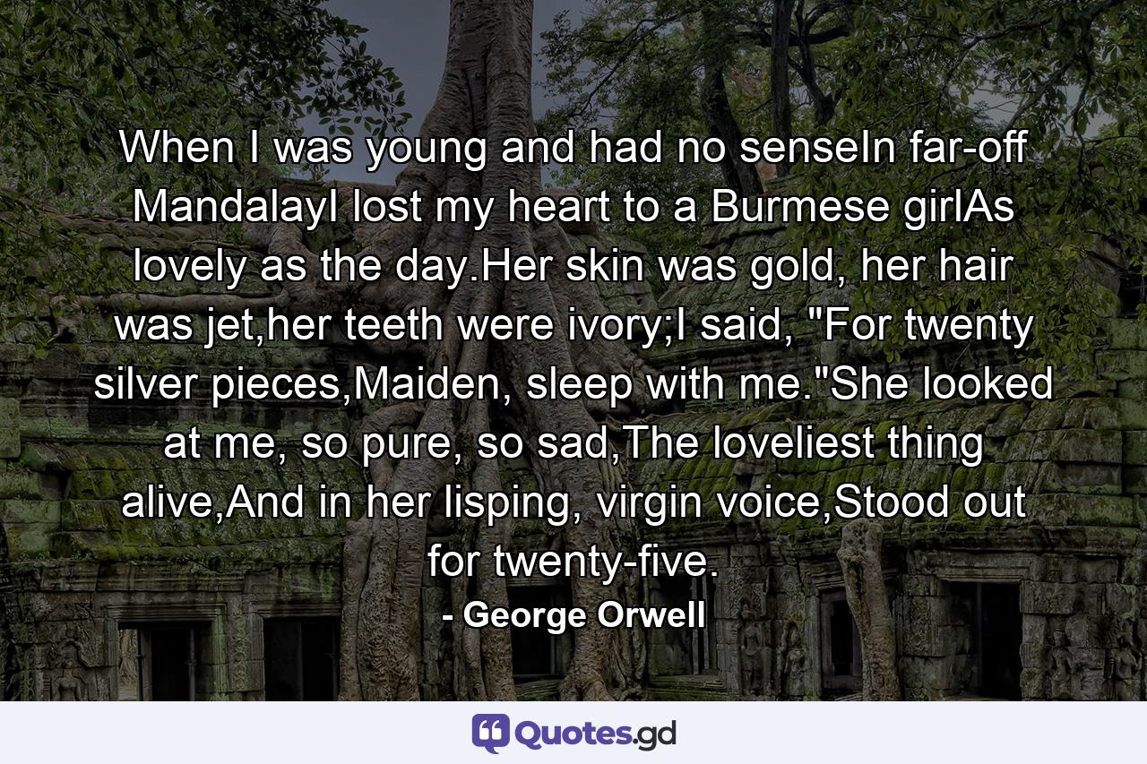 When I was young and had no senseIn far-off MandalayI lost my heart to a Burmese girlAs lovely as the day.Her skin was gold, her hair was jet,her teeth were ivory;I said, 