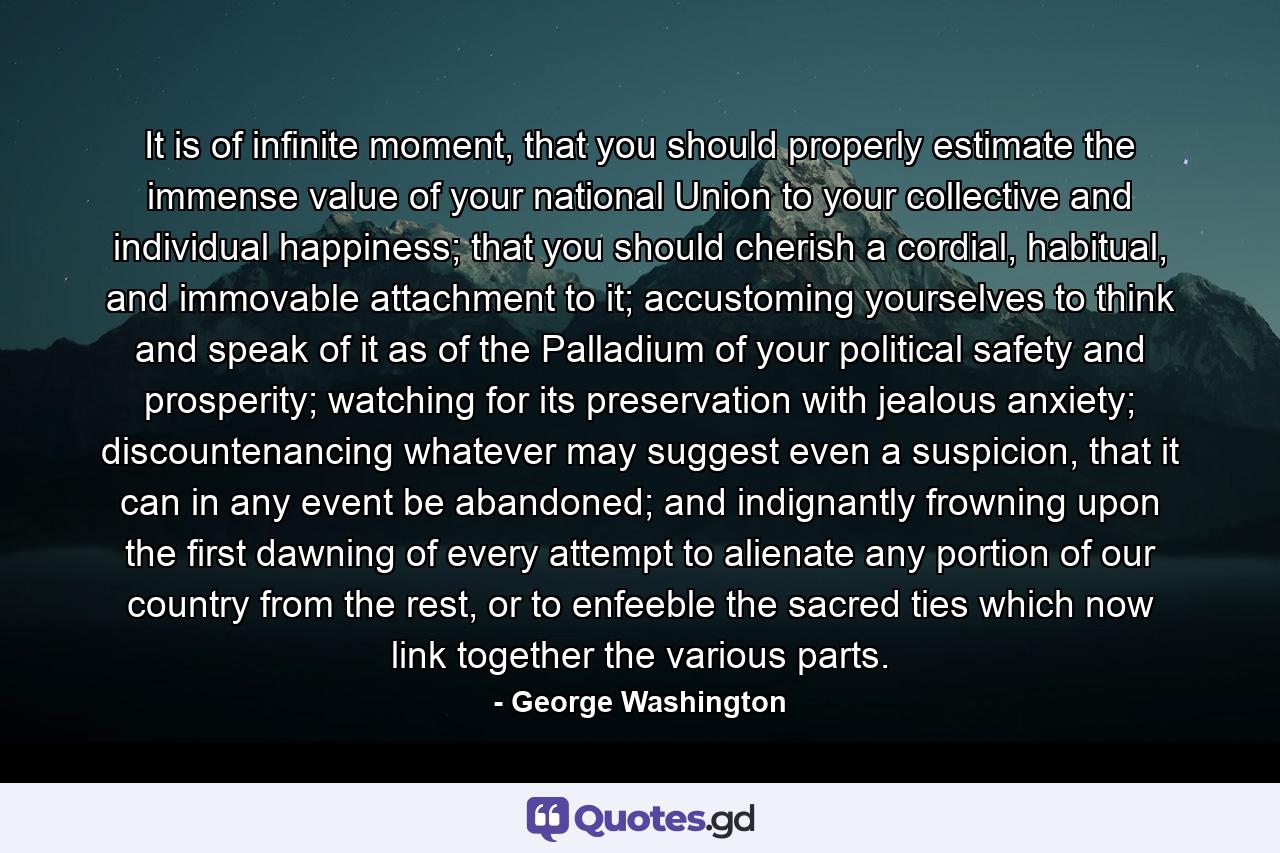 It is of infinite moment, that you should properly estimate the immense value of your national Union to your collective and individual happiness; that you should cherish a cordial, habitual, and immovable attachment to it; accustoming yourselves to think and speak of it as of the Palladium of your political safety and prosperity; watching for its preservation with jealous anxiety; discountenancing whatever may suggest even a suspicion, that it can in any event be abandoned; and indignantly frowning upon the first dawning of every attempt to alienate any portion of our country from the rest, or to enfeeble the sacred ties which now link together the various parts. - Quote by George Washington