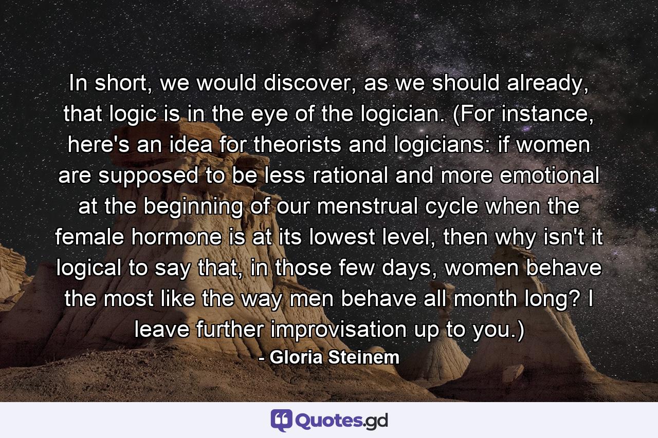 In short, we would discover, as we should already, that logic is in the eye of the logician. (For instance, here's an idea for theorists and logicians: if women are supposed to be less rational and more emotional at the beginning of our menstrual cycle when the female hormone is at its lowest level, then why isn't it logical to say that, in those few days, women behave the most like the way men behave all month long? I leave further improvisation up to you.) - Quote by Gloria Steinem