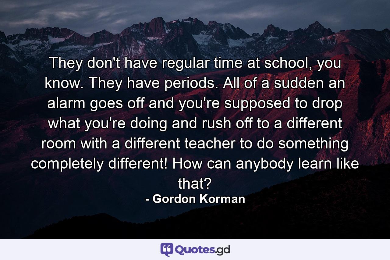 They don't have regular time at school, you know. They have periods. All of a sudden an alarm goes off and you're supposed to drop what you're doing and rush off to a different room with a different teacher to do something completely different! How can anybody learn like that? - Quote by Gordon Korman