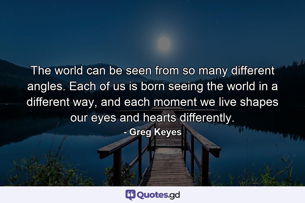 The world can be seen from so many different angles. Each of us is born seeing the world in a different way, and each moment we live shapes our eyes and hearts differently. - Quote by Greg Keyes